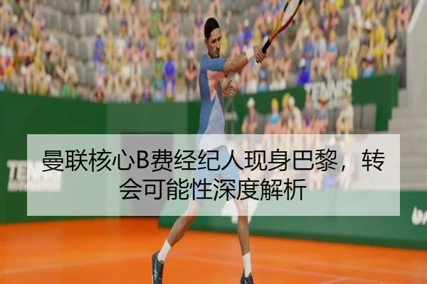 曼联核心B费经纪人现身巴黎，转会可能性深度解析