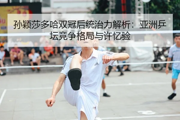 孙颖莎多哈双冠后统治力解析：亚洲乒坛竞争格局与许忆验